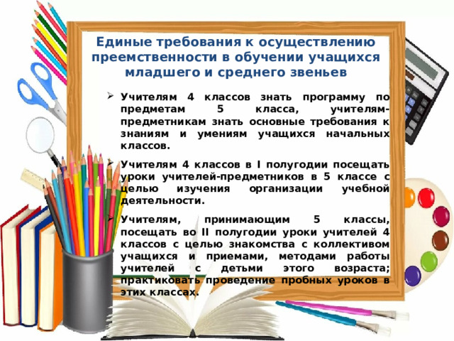 Единые требования к осуществлению преемственности в обучении учащихся младшего и среднего звеньев      Учителям 4 классов знать программу по предметам 5 класса, учителям-предметникам знать основные требования к знаниям и умениям учащихся начальных классов.  Учителям 4 классов в I полугодии посещать уроки учителей-предметников в 5 классе с целью изучения организации учебной деятельности.  Учителям, принимающим 5 классы, посещать во II полугодии уроки учителей 4 классов с целью знакомства с коллективом учащихся и приемами, методами работы учителей с детьми этого возраста; практиковать проведение пробных уроков в этих классах.