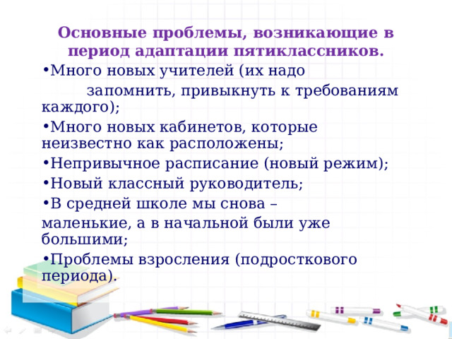 Основные проблемы, возникающие в период адаптации пятиклассников. Много новых учителей (их надо  запомнить, привыкнуть к требованиям каждого); Много новых кабинетов, которые неизвестно как расположены; Непривычное расписание (новый режим); Новый классный руководитель; В средней школе мы снова – маленькие, а в начальной были уже большими;