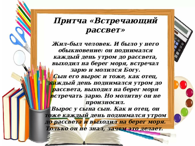 Притча «Встречающий рассвет»  Жил-был человек. И было у него обыкновение: он поднимался каждый день утром до рассвета, выходил на берег моря, встречал зарю и молился Богу. Сын его вырос и тоже, как отец, каждый день поднимался утром до рассвета, выходил на берег моря встречать зарю. Но молитву он не произносил. Вырос у сына сын. Как и отец, он тоже каждый день поднимался утром до рассвета и выходил на берег моря. Только он не знал, зачем это делает.