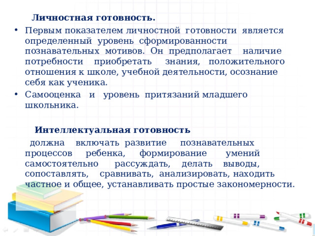 Личностная готовность. Первым показателем личностной готовности является определенный уровень сформированности познавательных мотивов. Он предполагает наличие потребности приобретать знания, положительного отношения к школе, учебной деятельности, осознание себя как ученика. Самооценка и уровень притязаний младшего школьника.   Интеллектуальная готовность  должна включать развитие познавательных процессов ребенка, формирование умений самостоятельно рассуждать, делать выводы, сопоставлять, сравнивать, анализировать, находить частное и общее, устанавливать простые закономерности.