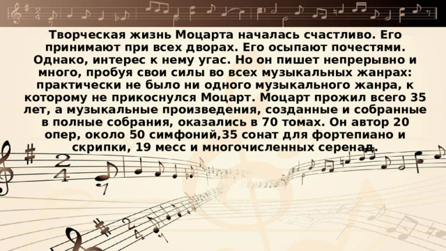 Творческая жизнь Моцарта началась счастливо. Его принимают при всех дворах. Его осыпают почестями. Однако, интерес к нему угас. Но он пишет непрерывно и много, пробуя свои силы во всех музыкальных жанрах: практически не было ни одного музыкального жанра, к которому не прикоснулся Моцарт. Моцарт прожил всего 35 лет, а музыкальные произведения, созданные и собранные в полные собрания, оказались в 70 томах. Он автор 20 опер, около 50 симфоний,35 сонат для фортепиано и скрипки, 19 месс и многочисленных серенад.