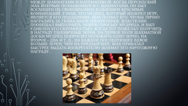Существует легенда, в которой прослеживается связь между шахматами и математикой. Когда персидский шах впервые познакомился с шахматами, он был восхищен их своеобразием и обилием красивых комбинаций. Узнав, что мудрец, который изобрел игру, является его подданным, шах позвал его, чтобы лично наградить за гениальное изобретение. Властелин пообещал выполнить любую просьбу мудреца, и был удивлен его скромностью, когда тот пожелал получить в награду пшеничные зерна. На первое поле шахматной доски мудрец попросил положить одно зерно, на второе – два и т. д., на каждое последующее вдвое больше зерен, чем на предыдущее. Шах приказал быстрее выдать изобретателю шахмат его ничтожную награду.