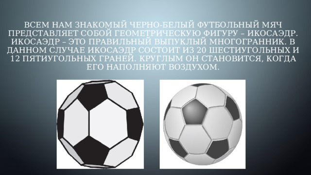 Всем нам знакомый черно-белый футбольный мяч представляет собой геометрическую фигуру – икосаэдр. Икосаэдр – это правильный выпуклый многогранник. В данном случае икосаэдр состоит из 20 шестиугольных и 12 пятиугольных граней. Круглым он становится, когда его наполняют воздухом.