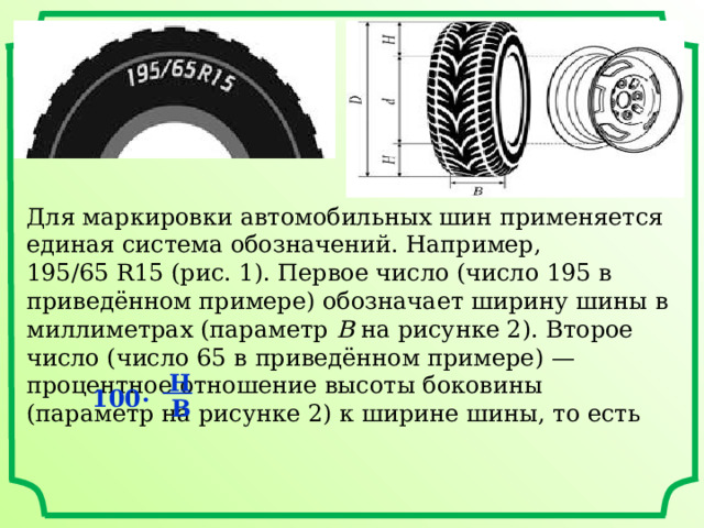 Для маркировки автомобильных шин применяется единая система обозначений. Например, 195/65 R15 (рис. 1). Первое число (число 195 в приведённом примере) обозначает ширину шины в миллиметрах (параметр  B  на рисунке 2). Второе число (число 65 в приведённом примере) — процентное отношение высоты боковины (параметр на рисунке 2) к ширине шины, то есть  Н 100 ·  В