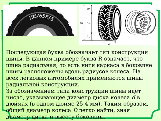 Последующая буква обозначает тип конструкции шины. В данном примере буква R означает, что шина радиальная, то есть нити каркаса в боковине шины расположены вдоль радиусов колеса. На всех легковых автомобилях применяются шины радиальной конструкции. За обозначением типа конструкции шины идёт число, указывающее диаметр диска колеса  d  в дюймах (в одном дюйме 25,4 мм). Таким образом, общий диаметр колеса  D  легко найти, зная диаметр диска и высоту боковины.