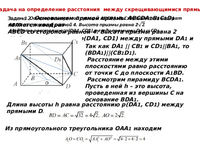 Задача на определение расстояния между скрещивающимися прямыми. Задача 2. Основанием прямой призмы АВСDA 1 B 1 C 1 D 1 является квадрат   АВСD со стороной равной 4. Высота призмы равна 2  Найдите расстояние p(DA1, CD1) между прямыми DA 1 и CD 1 . Так как DA 1 || CB 1 и СD 1 ||BA 1 , то (BDA 1 )||(CB 1 D 1 ).  Расстояние между этими плоскостями равно расстоянию от точки С до плоскости А 1 ВD.  Рассмотрим пирамиду ВСDA 1 . Пусть в ней h – это высота, проведенная из вершины С на основание BDA 1 . Длина высоты h равна расстоянию р(DA 1 , CD 1 ) между прямыми DA 1 и CD 1 . Из прямоугольного треугольника ОАА 1 находим