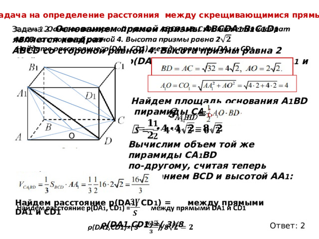 Задача на определение расстояния между скрещивающимися прямыми.   Задача 2. Основанием прямой призмы АВСDA 1 B 1 C 1 D 1 является квадрат АВСD со стороной равной 4. Высота призмы равна 2  Найдите расстояние p(DA1, CD1) между прямыми DA 1 и CD 1 . Найдем площадь основания А 1 ВD пирамиды СA 1 BD :     О Вычислим объем той же пирамиды СA 1 BD по-другому, считая теперь основанием BCD и высотой AA 1 :   Найдем расстояние p(DA 1 , CD 1 ) = между прямыми DA 1 и CD 1  ρ(DA1,CD1)=( 3)/8   Ответ: 2