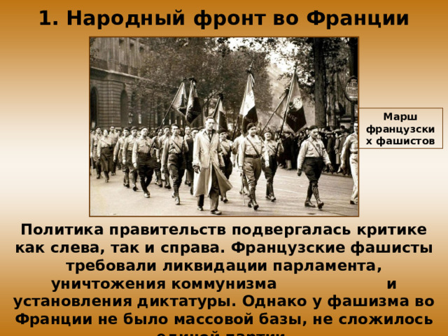 1. Народный фронт во Франции Марш французских фашистов Политика правительств подвергалась критике как слева, так и справа. Французские фашисты требовали ликвидации парламента, уничтожения коммунизма и установления диктатуры. Однако у фашизма во Франции не было массовой базы, не сложилось единой партии.