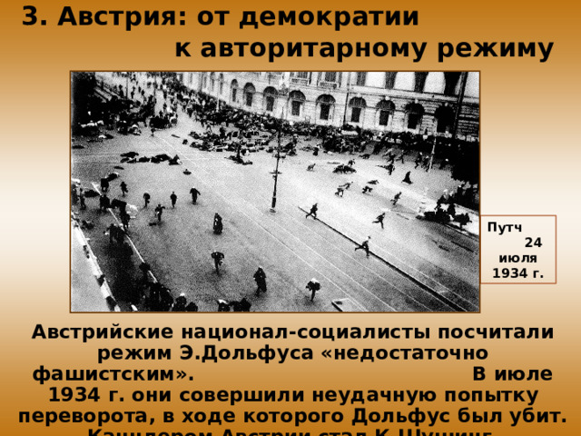 3. Австрия: от демократии к авторитарному режиму Путч 24 июля 1934 г. Австрийские национал-социалисты посчитали режим Э.Дольфуса «недостаточно фашистским». В июле 1934 г. они совершили неудачную попытку переворота, в ходе которого Дольфус был убит. Канцлером Австрии стал К.Шушинг.