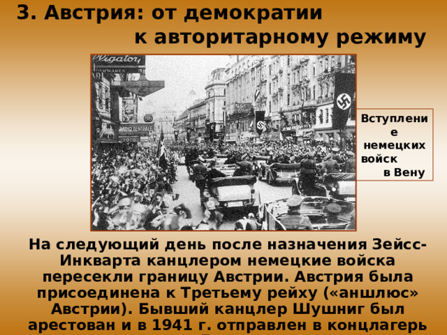 3. Австрия: от демократии к авторитарному режиму Вступление немецких войск в Вену На следующий день после назначения Зейсс-Инкварта канцлером немецкие войска пересекли границу Австрии. Австрия была присоединена к Третьему рейху («аншлюс» Австрии). Бывший канцлер Шушниг был арестован и в 1941 г. отправлен в концлагерь Дахау.