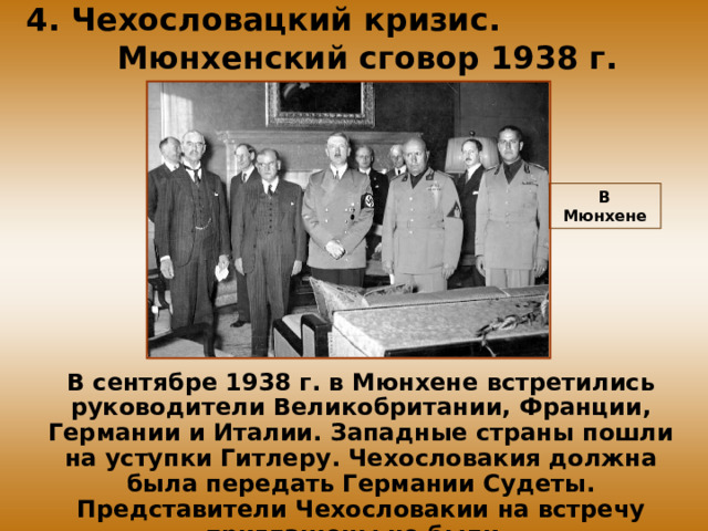 4. Чехословацкий кризис. Мюнхенский сговор 1938 г. В Мюнхене В сентябре 1938 г. в Мюнхене встретились руководители Великобритании, Франции, Германии и Италии. Западные страны пошли на уступки Гитлеру. Чехословакия должна была передать Германии Судеты. Представители Чехословакии на встречу приглашены не были.