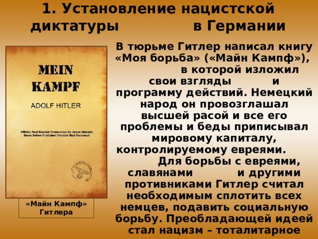 1. Установление нацистской диктатуры в Германии В тюрьме Гитлер написал книгу «Моя борьба» («Майн Кампф»), в которой изложил свои взгляды и программу действий. Немецкий народ он провозглашал высшей расой и все его проблемы и беды приписывал мировому капиталу, контролируемому евреями. Для борьбы с евреями, славянами и другими противниками Гитлер считал необходимым сплотить всех немцев, подавить социальную борьбу. Преобладающей идеей стал нацизм – тоталитарное движение, основанное на национально-расовых шовинистических идеях. «Майн Кампф» Гитлера