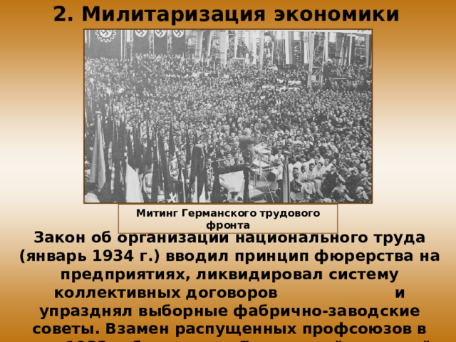 2. Милитаризация экономики Митинг Германского трудового фронта Закон об организации национального труда (январь 1934 г.) вводил принцип фюрерства на предприятиях, ликвидировал систему коллективных договоров и упразднял выборные фабрично-заводские советы. Взамен распущенных профсоюзов в мае 1933 г. был создан Германский трудовой фронт.