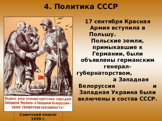 4. Политика СССР 17 сентября Красная Армия вступила в Польшу. Польские земли, примыкавшие к Германии, были объявлены германским генерал-губернаторством, а Западная Белоруссия и Западная Украина были включены в состав СССР. Советский плакат 1939 г.