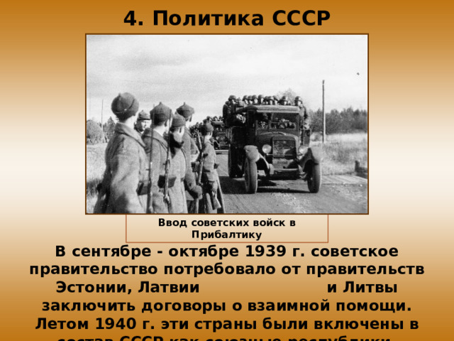 4. Политика СССР Ввод советских войск в Прибалтику В сентябре - октябре 1939 г. советское правительство потребовало от правительств Эстонии, Латвии и Литвы заключить договоры о взаимной помощи. Летом 1940 г. эти страны были включены в состав СССР как союзные республики.