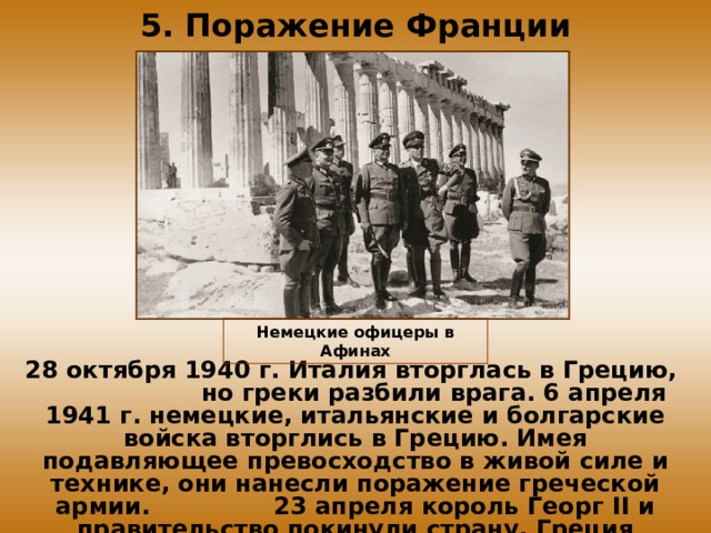 5. Поражение Франции Немецкие офицеры в Афинах 28 октября 1940 г. Италия вторглась в Грецию, но греки разбили врага. 6 апреля 1941 г. немецкие, итальянские и болгарские войска вторглись в Грецию. Имея подавляющее превосходство в живой силе и технике, они нанесли поражение греческой армии. 23 апреля король Георг II и правительство покинули страну, Греция капитулировала.