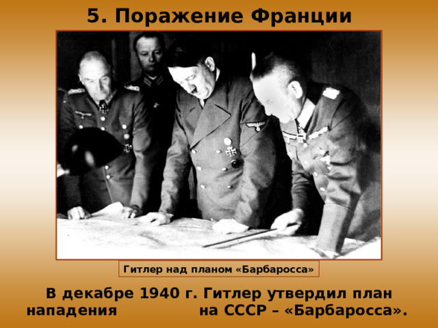 5. Поражение Франции Гитлер над планом «Барбаросса» В декабре 1940 г. Гитлер утвердил план нападения на СССР – «Барбаросса».