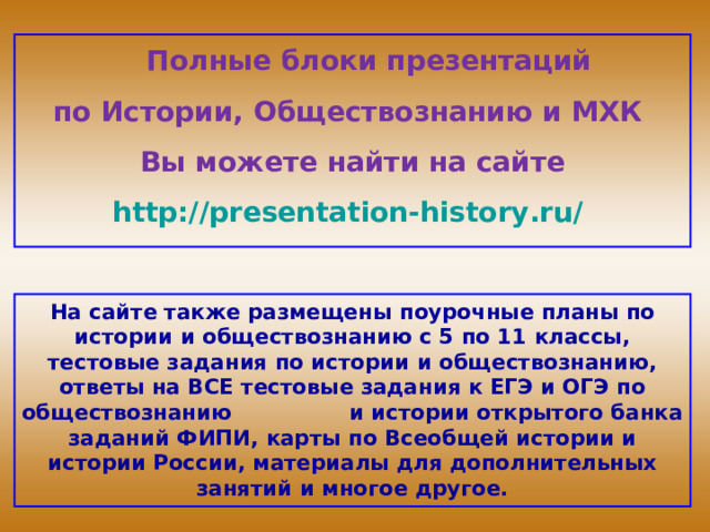 Полные блоки презентаций по Истории, Обществознанию и МХК Вы можете найти на сайте http://presentation-history.ru/  На сайте также размещены  поурочные планы по истории и обществознанию с 5 по 11 классы, тестовые задания по истории и обществознанию, ответы на ВСЕ тестовые задания к ЕГЭ и ОГЭ по обществознанию  и истории открытого банка заданий ФИПИ, карты по Всеобщей истории и истории России, материалы для дополнительных занятий и многое другое.