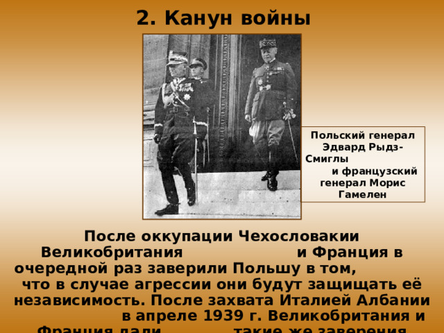 2. Канун войны Польский генерал Эдвард Рыдз-Смиглы и французский генерал Морис Гамелен После оккупации Чехословакии Великобритания и Франция в очередной раз заверили Польшу в том, что в случае агрессии они будут защищать её независимость. После захвата Италией Албании в апреле 1939 г. Великобритания и Франция дали такие же заверения Румынии, Греции и Турции.