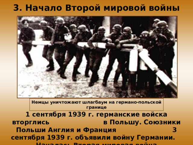 3. Начало Второй мировой войны Немцы уничтожают шлагбаум  на германо-польской границе 1 сентября 1939 г. германские войска вторглись в Польшу. Союзники Польши Англия и Франция 3 сентября 1939 г. объявили войну Германии. Началась Вторая мировая война