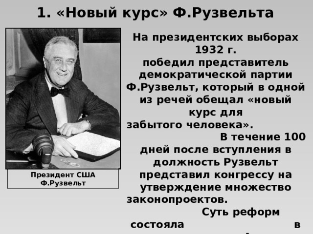 1. «Новый курс» Ф.Рузвельта На президентских выборах 1932 г. победил представитель демократической партии Ф.Рузвельт, который в одной из речей обещал «новый курс для забытого человека». В течение 100 дней после вступления в должность Рузвельт представил конгрессу на утверждение множество законопроектов. Суть реформ состояла в невероятных для Америки масштабах государственного регулирования экономики. Президент США Ф.Рузвельт