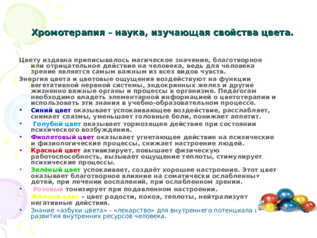 Хромотерапия – наука, изучающая свойства цвета.   Цвету издавна приписывалось магическое значение, благотворное или отрицательное действие на человека, ведь для человека зрение является самым важным из всех видов чувств. Энергия цвета и цветовые ощущения воздействуют на функции вегетативной нервной системы, эндокринных желез и другие жизненно важные органы и процессы в организме. Педагогам необходимо владеть элементарной информацией о цветотерапии и использовать эти знания в учебно-образовательном процессе.