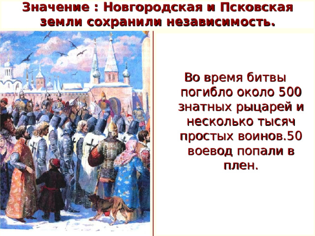 Значение : Новгородская и Псковская земли сохранили независимость. Во время битвы погибло около 500 знатных рыцарей и несколько тысяч простых воинов.50 воевод попали в плен.