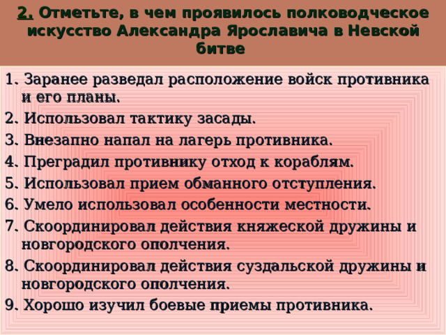 2.  Отметьте, в чем проявилось полководческое искусство Александра Ярославича в Невской битве   1. Заранее разведал расположение войск противника и его планы. 2. Использовал тактику засады. 3. Внезапно напал на лагерь противника. 4. Преградил противнику отход к кораблям. 5. Использовал прием обманного отступления. 6. Умело использовал особенности местности. 7. Скоординировал действия княжеской дружины и новгородского ополчения. 8. Скоординировал действия суздальской дружины и новгородского ополчения. 9. Хорошо изучил боевые приемы противника.