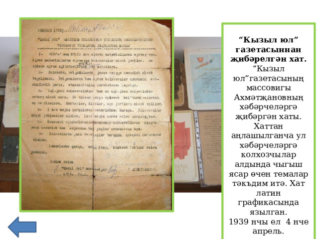 “ Кызыл юл” газетасыннан җибәрелгән хат. “ Кызыл юл”газетасының массовигы Ахмәтҗановның хәбәрчеләргә җибәргән хаты. Хаттан аңлашылганча ул хәбәрчеләргә колхозчылар алдында чыгыш ясар өчен темалар тәкъдим итә. Хат латин графикасында язылган. 1939 нчы ел 4 нче апрель.