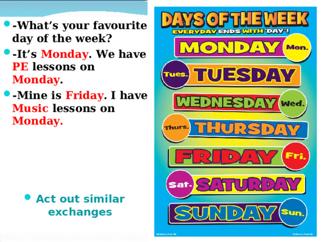 -What’s your favourite day of the week? -It’s Monday . We have PE lessons on Monday . -Mine is Friday . I have Music lessons on Monday.     Act out similar exchanges