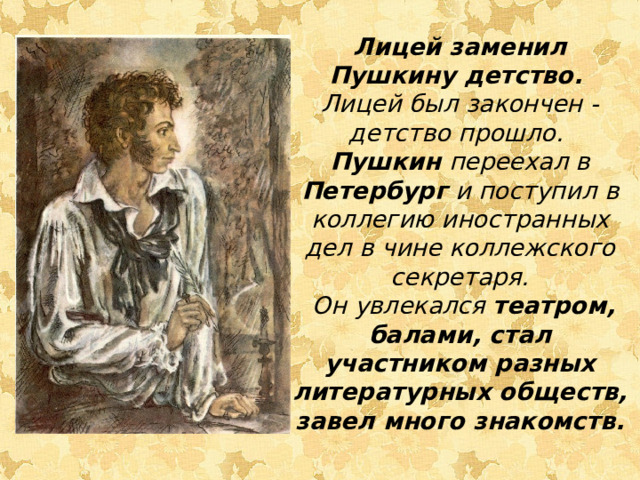Лицей заменил Пушкину детство. Лицей был закончен - детство прошло. Пушкин переехал в Петербург и поступил в коллегию иностранных дел в чине коллежского секретаря.  Он увлекался театром, балами, стал участником разных литературных обществ, завел много знакомств.