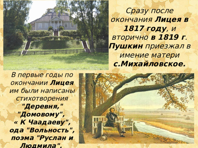 Сразу после окончания Лицея в 1817 году , и вторично в 1819 г . Пушкин приезжал в имение матери с.Михайловское. В первые годы по окончании Лицея им были написаны стихотворения 