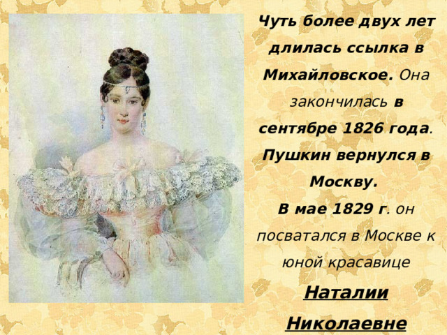 Чуть более двух лет длилась ссылка в Михайловское. Она закончилась в сентябре 1826 года . Пушкин вернулся в Москву. В мае 1829 г . он посватался в Москве к юной красавице Наталии Николаевне Гончаровой.