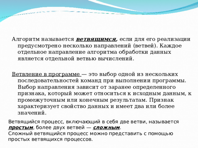 Алгоритм с ветвлением Алгоритм называется ветвящимся , если для его реализации предусмотрено несколько направлений (ветвей). Каждое отдельное направление алгоритма обработки данных является отдельной ветвью вычислений. Ветвление в программе — это выбор одной из нескольких последовательностей команд при выполнении программы. Выбор направления зависит от заранее определенного признака, который может относиться к исходным данным, к промежуточным или конечным результатам. Признак характеризует свойство данных и имеет два или более значений. Ветвящийся процесс, включающий в себя две ветви, называется простым , более двух ветвей — сложным . Сложный ветвящийся процесс можно представить с помощью простых ветвящихся процессов.