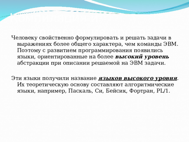 Компиляция и интерпретация программ Человеку свойственно формулировать и решать задачи в выражениях более общего характера, чем команды ЭВМ. Поэтому с развитием программирования появились языки, ориентированные на более высокий уровень абстракции при описании решаемой на ЭВМ задачи. Эти языки получили название языков высокого уровня . Их теоретическую основу составляют алгоритмические языки, например, Паскаль, Си, Бейсик, Фортран, PL/1.