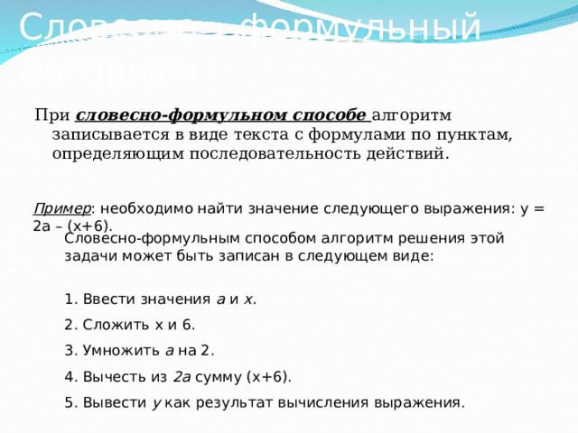 Словесно – формульный алгоритм При словесно-формульном способе алгоритм записывается в виде текста с формулами по пунктам, определяющим последовательность действий. Пример : необходимо найти значение следующего выражения: у = 2а – (х+6). Словесно-формульным способом алгоритм решения этой задачи может быть записан в следующем виде: 1. Ввести значения а и х. 2. Сложить х и 6. 3. Умножить a на 2. 4. Вычесть из 2а сумму (х+6). 5. Вывести у как результат вычисления выражения.