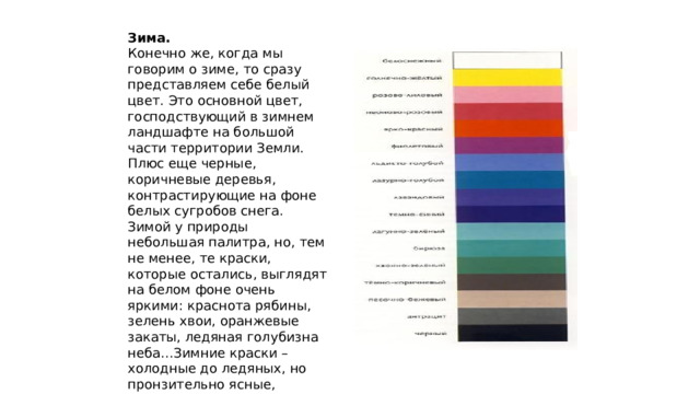 Зима.  Конечно же, когда мы говорим о зиме, то сразу представляем себе белый цвет. Это основной цвет, господствующий в зимнем ландшафте на большой части территории Земли. Плюс еще черные, коричневые деревья, контрастирующие на фоне белых сугробов снега. Зимой у природы небольшая палитра, но, тем не менее, те краски, которые остались, выглядят на белом фоне очень яркими: краснота рябины, зелень хвои, оранжевые закаты, ледяная голубизна неба…Зимние краски – холодные до ледяных, но пронзительно ясные, лучистые.  Основной цвет – холодный синий.