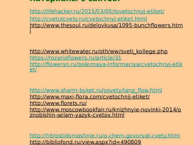 В презентации использованы материалы с сайтов:  http://lifehacker.ru/2015/03/05/tsvetochnyj-etiket/   http://cvetutcvety.ru/cvetochnyj-etiket.html  http://www.thesoul.ru/delovkusa/1095-bunchflowers.html  http://www.whitewater.ru/oth/ww/sveti_kollege.php  https://rozarioflowers.ru/article/31  http://flowersn.ru/poleznaya-informaciya/cvetochnyj-etiket/  http://www.sharm-byket.ru/sovety/lang_flow.html  http://www.maxi-flora.com/cvetochnij-etiket/  http://www.florets.ru/  http://www.moscowbookfair.ru/knizhnyie-novinki-2014/oznobishin-selam-yazyk-cvetov.html  http://hitrostidomashnie.ru/o-chem-govoryat-cvety.html  http://bibliofond.ru/view.aspx?id=490809  http://www.liatris-flower.ru/detskie_bukety/  http://pozdravok.ru/scenarii/podarit/na-svadbu/kakie-tsvety-darit/