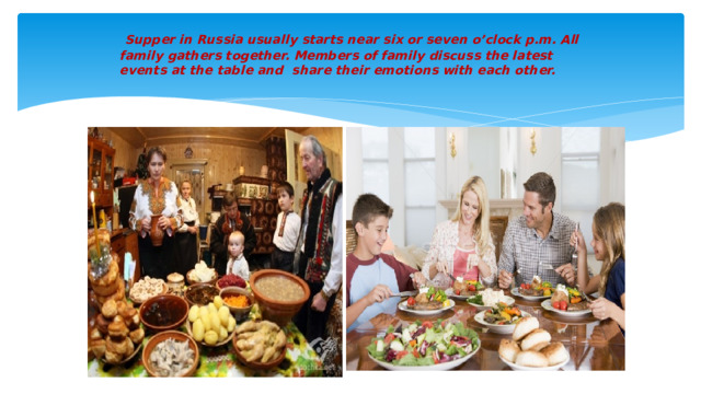 Supper in Russia usually starts near six or seven o’clock p.m. All family gathers together. Members of family discuss the latest events at the table and share their emotions with each other.