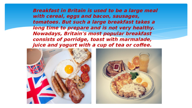 Breakfast in Britain is used to be a large meal with cereal, eggs and bacon, sausages, tomatoes. But such a large breakfast takes a long time to prepare and is not very healthy. Nowadays, Britain's most popular breakfast consists of porridge, toast with marmalade, juice and yogurt with a cup of tea or coffee.