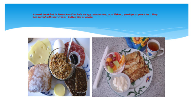 A usual breakfast in Russia could include an egg, sandwiches, corn flakes, , porridge or pancakes . They are served with sour cream, butter, jam or caviar.