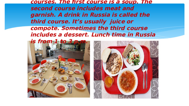 Lunch in Russia consists of several courses. The first course is a soup. The second course includes meat and garnish. A drink in Russia is called the third course. It’s usually juice or compote. Sometimes the third course includes a dessert. Lunch time in Russia is from 1 to 3 p.m.