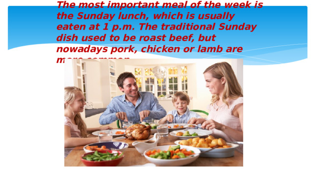 The most important meal of the week is the Sunday lunch, which is usually eaten at 1 p.m. The traditional Sunday dish used to be roast beef, but nowadays pork, chicken or lamb are more common.