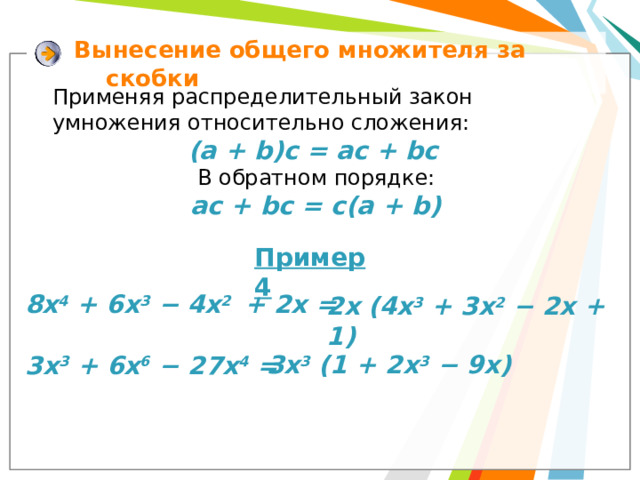 Вынесение  общего множителя за скобки Применяя распределительный закон умножения относительно сложения: (a + b)c = ac + bc  В обратном порядке:  ac + bc = c(a + b) Пример 4 8х 4 + 6х 3 − 4х 2 + 2х = 2х (4х 3 + 3х 2 − 2х + 1) 3x 3 (1 + 2х 3 − 9x) 3х 3 + 6х 6 − 27х 4 =
