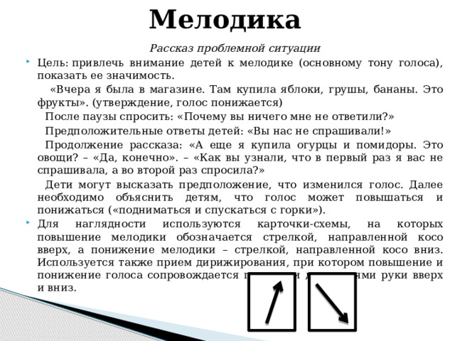 Мелодика Рассказ проблемной ситуации   Цель: привлечь внимание детей к мелодике (основному тону голоса), показать ее значимость.  «Вчера я была в магазине. Там купила яблоки, грушы, бананы. Это фрукты». (утверждение, голос понижается) После паузы спросить: «Почему вы ничего мне не ответили?» Предположительные ответы детей: «Вы нас не спрашивали!» Продолжение рассказа: «А еще я купила огурцы и помидоры. Это овощи? – «Да, конечно». – «Как вы узнали, что в первый раз я вас не спрашивала, а во второй раз спросила?» Дети могут высказать предположение, что изменился голос. Далее необходимо объяснить детям, что голос может повышаться и понижаться («подниматься и спускаться с горки»).