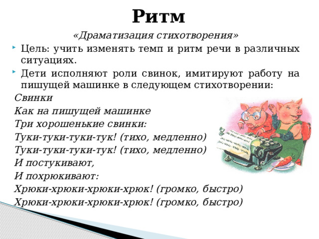 Ритм «Драматизация стихотворения» Цель: учить изменять темп и ритм речи в различных ситуациях. Дети исполняют роли свинок, имитируют работу на пишущей машинке в следующем стихотворении: Свинки Как на пишущей машинке Три хорошенькие свинки: Туки-туки-туки-тук! (тихо, медленно) Туки-туки-туки-тук! (тихо, медленно) И постукивают, И похрюкивают: Хрюки-хрюки-хрюки-хрюк! (громко, быстро) Хрюки-хрюки-хрюки-хрюк! (громко, быстро)