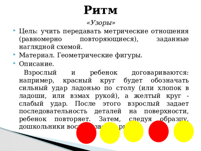 Ритм «Узоры» Цель: учить передавать метрические отношения (равномерно повторяющиеся), заданные наглядной схемой. Материал. Геометрические фигуры. Описание. Взрослый и ребенок договариваются: например, красный круг будет обозначать сильный удар ладонью по столу (или хлопок в ладоши, или взмах рукой), а желтый круг - слабый удар. После этого взрослый задает последовательность деталей на поверхности, ребенок повторяет. Затем, следуя образцу, дошкольники воспроизводят ритм.