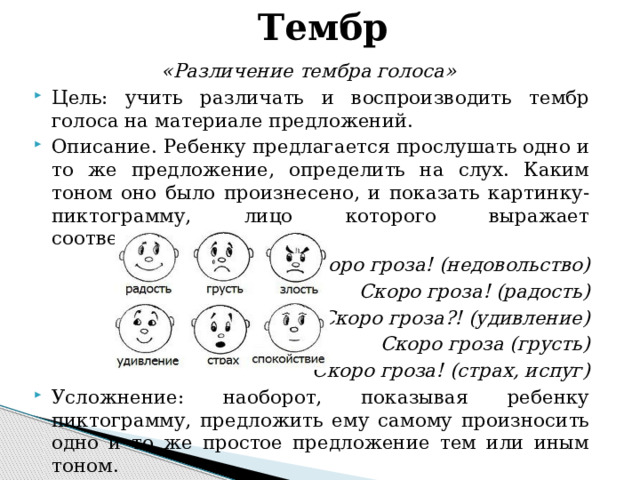 Тембр «Различение тембра голоса» Цель: учить различать и воспроизводить тембр голоса на материале предложений. Описание. Ребенку предлагается прослушать одно и то же предложение, определить на слух. Каким тоном оно было произнесено, и показать картинку-пиктограмму, лицо которого выражает соответствующее чувство. Скоро гроза! (недовольство) Скоро гроза! (радость) Скоро гроза?! (удивление) Скоро гроза (грусть) Скоро гроза! (страх, испуг)