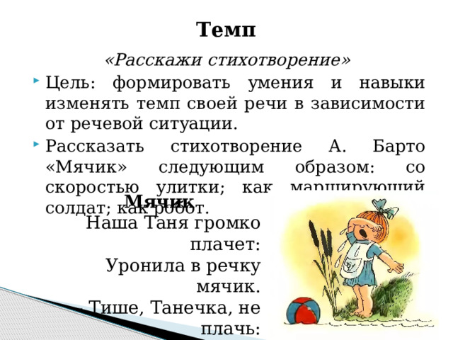 Темп «Расскажи стихотворение» Цель: формировать умения и навыки изменять темп своей речи в зависимости от речевой ситуации. Рассказать стихотворение А. Барто «Мячик» следующим образом: со скоростью улитки; как марширующий солдат; как робот. Мячик Наша Таня громко плачет: Уронила в речку мячик. - Тише, Танечка, не плачь: Не утонет в речке мяч.