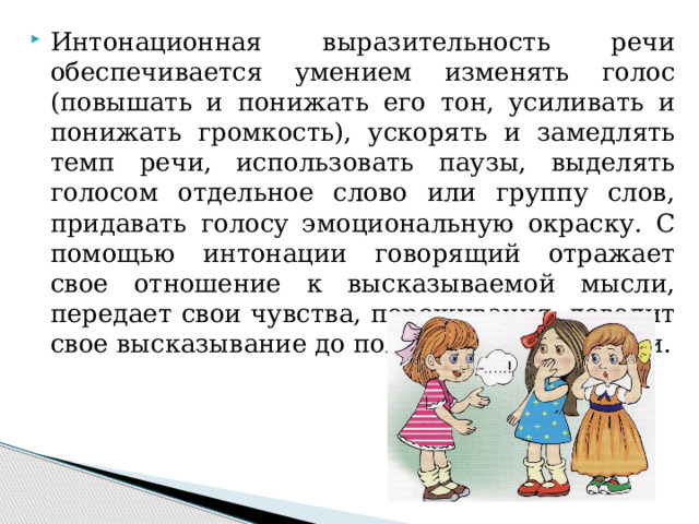 Интонационная выразительность речи обеспечивается умением изменять голос (повышать и понижать его тон, усиливать и понижать громкость), ускорять и замедлять темп речи, использовать паузы, выделять голосом отдельное слово или группу слов, придавать голосу эмоциональную окраску. С помощью интонации говорящий отражает свое отношение к высказываемой мысли, передает свои чувства, переживания, доводит свое высказывание до полной завершенности.